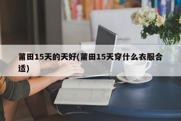 莆田15天的天好(莆田15天穿什么衣服合适)