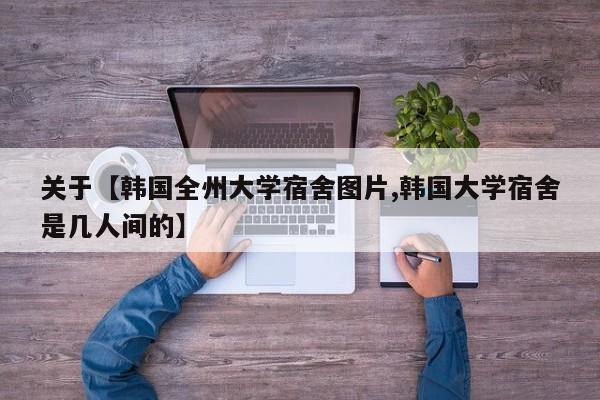 关于【韩国全州大学宿舍图片,韩国大学宿舍是几人间的】