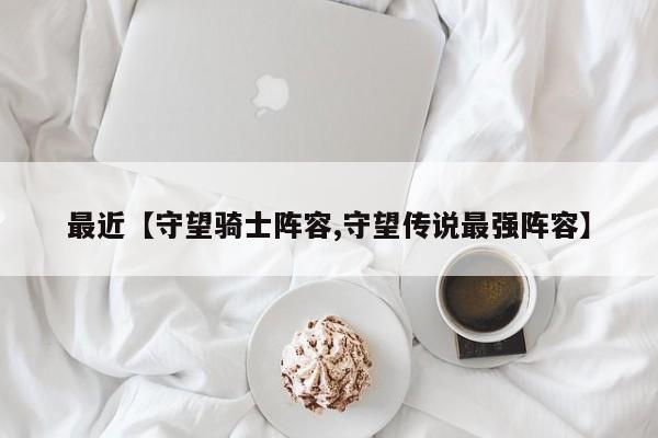 最近【守望骑士阵容,守望传说最强阵容】
