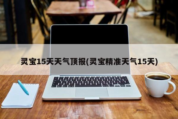 灵宝15天天气顶报(灵宝精准天气15天)