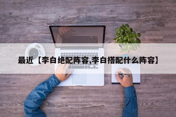 最近【李白绝配阵容,李白搭配什么阵容】