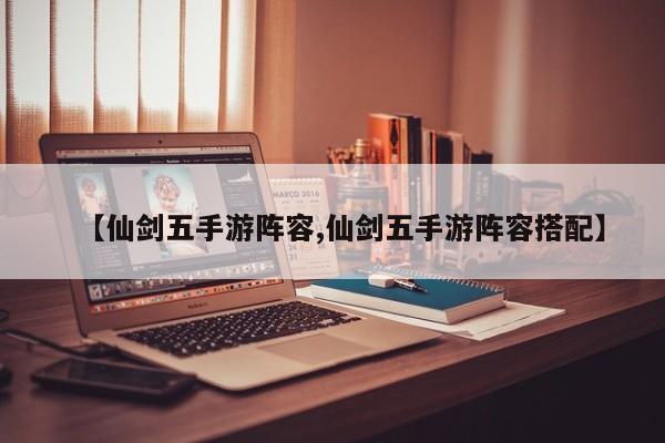 【仙剑五手游阵容,仙剑五手游阵容搭配】