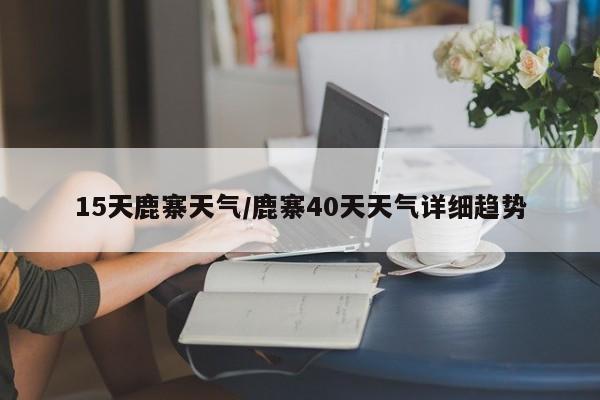 15天鹿寨天气/鹿寨40天天气详细趋势