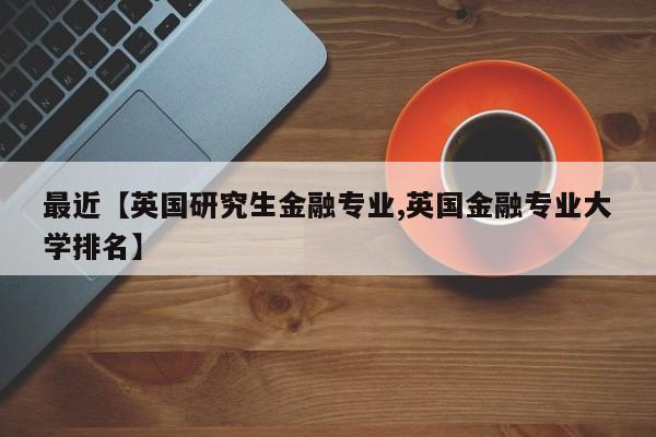 最近【英国研究生金融专业,英国金融专业大学排名】