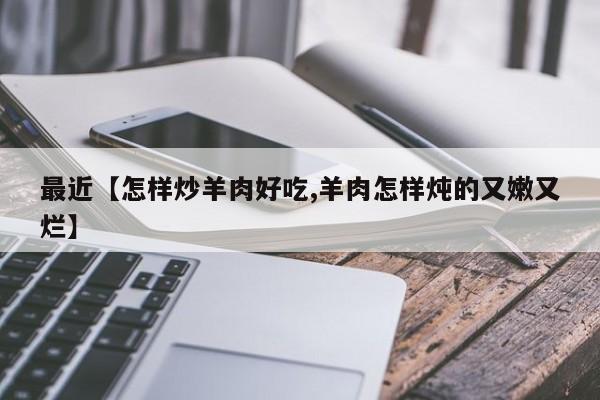 最近【怎样炒羊肉好吃,羊肉怎样炖的又嫩又烂】