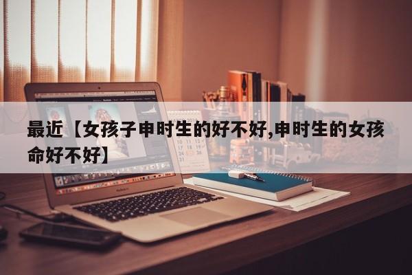 最近【女孩子申时生的好不好,申时生的女孩命好不好】