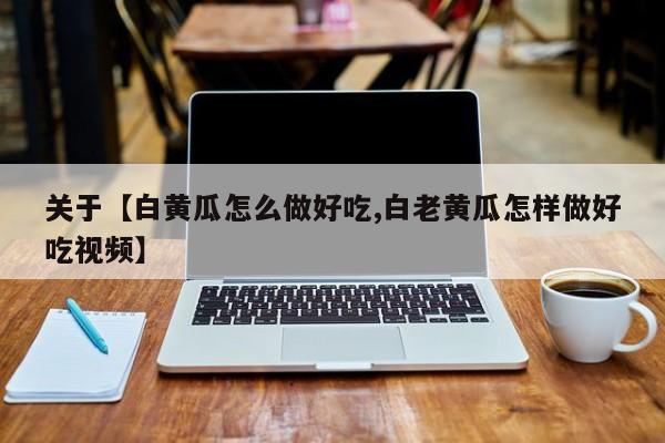 关于【白黄瓜怎么做好吃,白老黄瓜怎样做好吃视频】