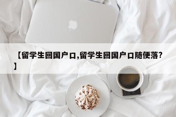 【留学生回国户口,留学生回国户口随便落?】