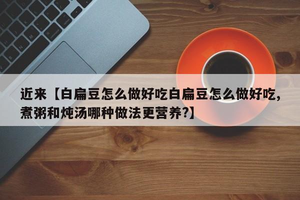 近来【白扁豆怎么做好吃白扁豆怎么做好吃,煮粥和炖汤哪种做法更营养?】