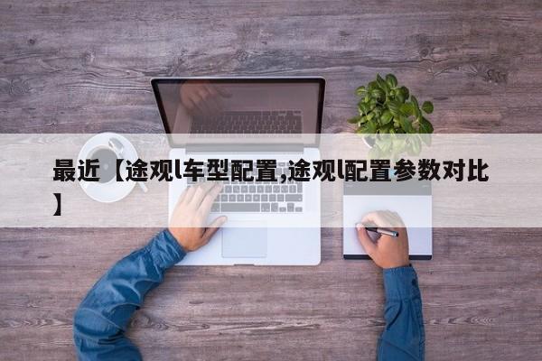 最近【途观l车型配置,途观l配置参数对比】