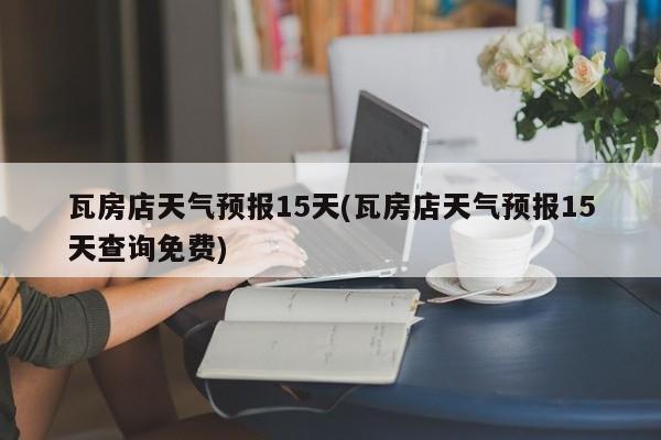 瓦房店天气预报15天(瓦房店天气预报15天查询免费)