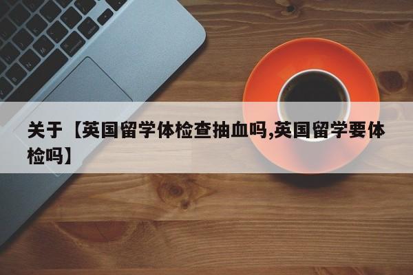关于【英国留学体检查抽血吗,英国留学要体检吗】