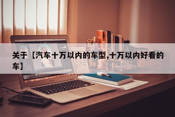 关于【汽车十万以内的车型,十万以内好看的车】