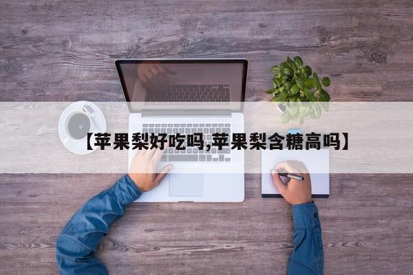 【苹果梨好吃吗,苹果梨含糖高吗】