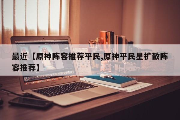最近【原神阵容推荐平民,原神平民星扩散阵容推荐】