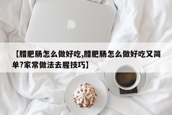 【腊肥肠怎么做好吃,腊肥肠怎么做好吃又简单?家常做法去腥技巧】