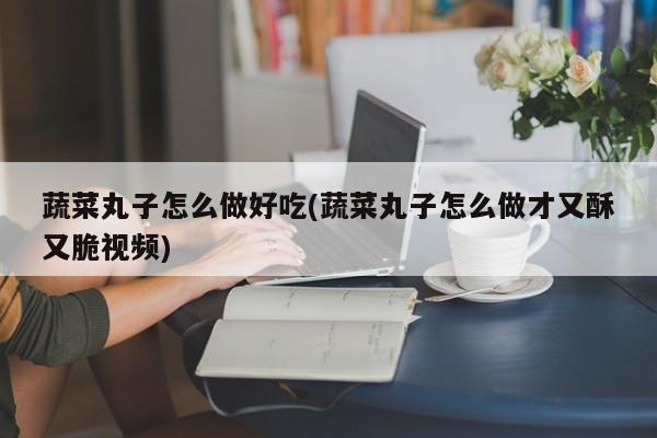 蔬菜丸子怎么做好吃(蔬菜丸子怎么做才又酥又脆视频)