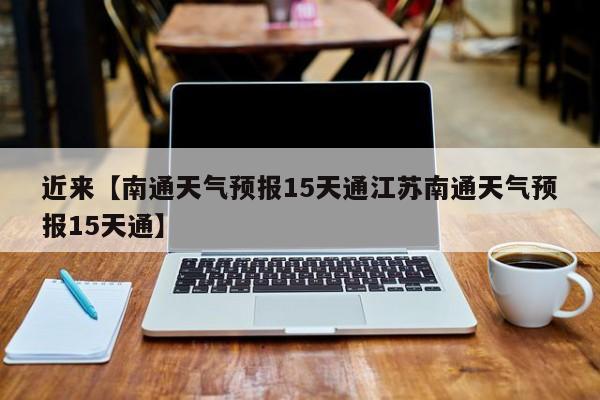 近来【南通天气预报15天通江苏南通天气预报15天通】