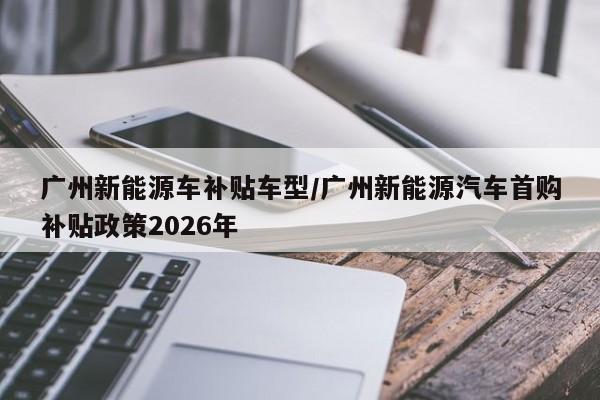 广州新能源车补贴车型/广州新能源汽车首购补贴政策2026年