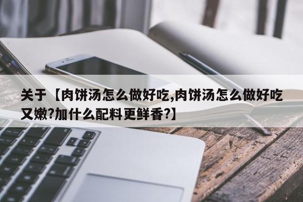 关于【肉饼汤怎么做好吃,肉饼汤怎么做好吃又嫩?加什么配料更鲜香?】