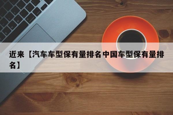 近来【汽车车型保有量排名中国车型保有量排名】