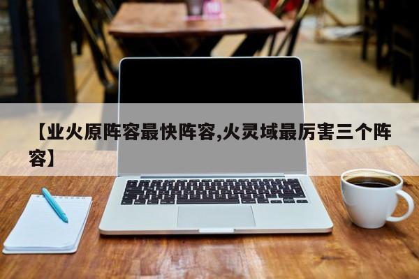 【业火原阵容最快阵容,火灵域最厉害三个阵容】
