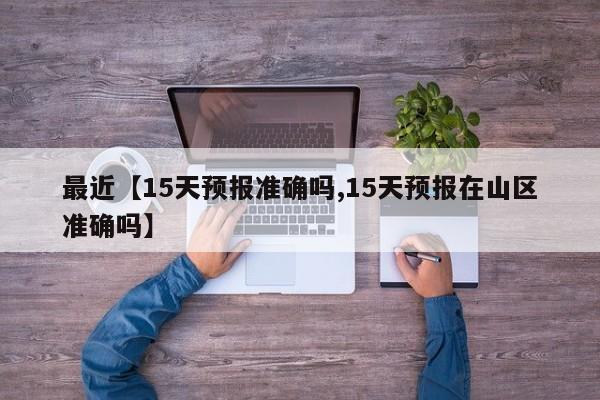 最近【15天预报准确吗,15天预报在山区准确吗】