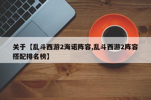 关于【乱斗西游2海诺阵容,乱斗西游2阵容搭配排名榜】
