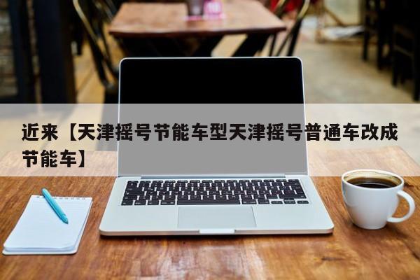近来【天津摇号节能车型天津摇号普通车改成节能车】