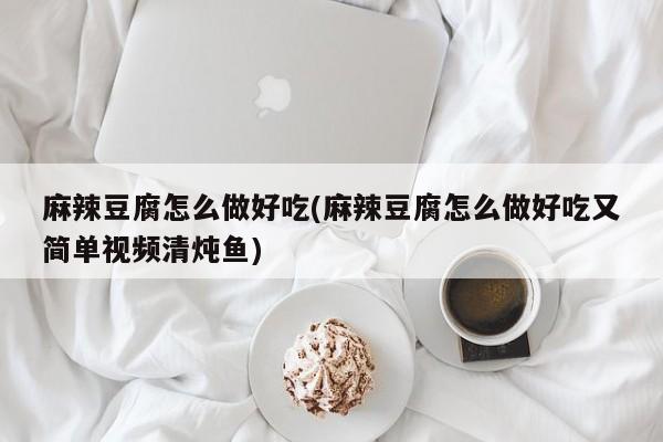 麻辣豆腐怎么做好吃(麻辣豆腐怎么做好吃又简单视频清炖鱼)