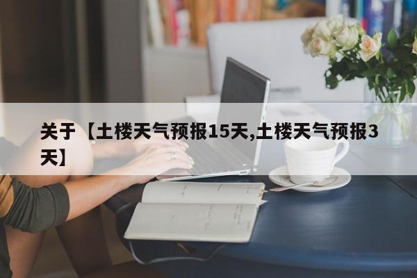 关于【土楼天气预报15天,土楼天气预报3天】