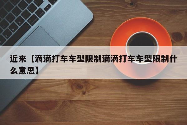近来【滴滴打车车型限制滴滴打车车型限制什么意思】