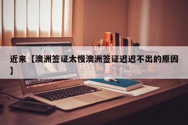 近来【澳洲签证太慢澳洲签证迟迟不出的原因】