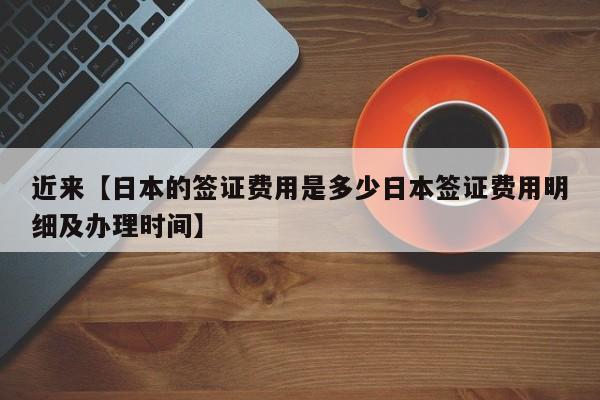 近来【日本的签证费用是多少日本签证费用明细及办理时间】