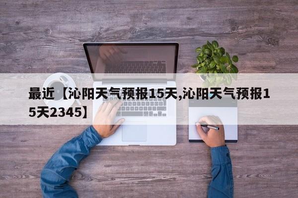 最近【沁阳天气预报15天,沁阳天气预报15天2345】