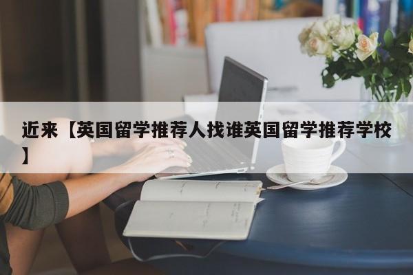 近来【英国留学推荐人找谁英国留学推荐学校】