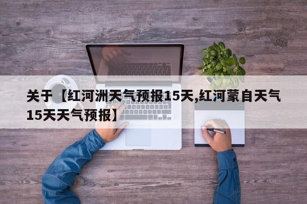 关于【红河洲天气预报15天,红河蒙自天气15天天气预报】
