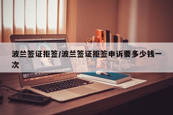 波兰签证拒签/波兰签证拒签申诉要多少钱一次