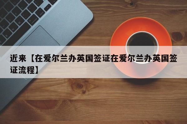 近来【在爱尔兰办英国签证在爱尔兰办英国签证流程】