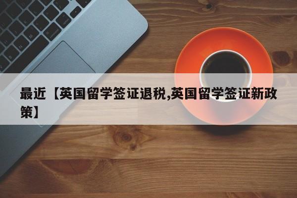 最近【英国留学签证退税,英国留学签证新政策】