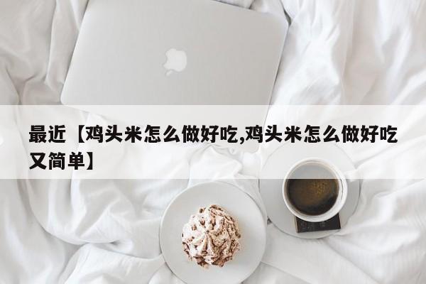 最近【鸡头米怎么做好吃,鸡头米怎么做好吃又简单】