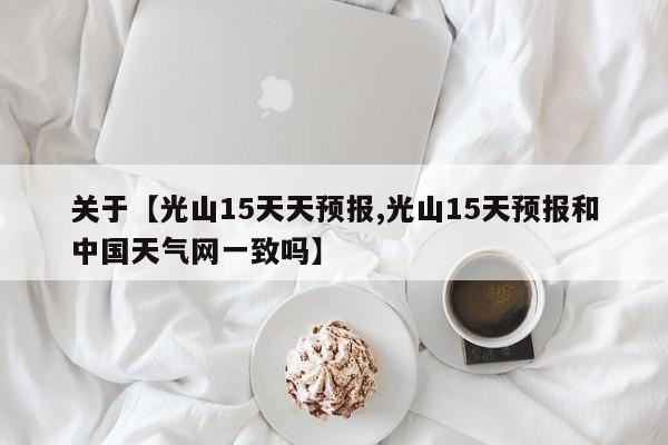 关于【光山15天天预报,光山15天预报和中国天气网一致吗】