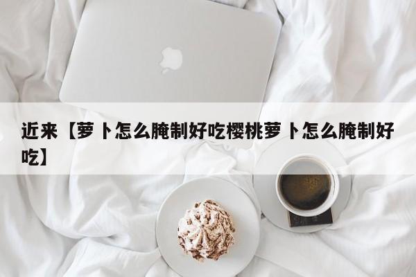 近来【萝卜怎么腌制好吃樱桃萝卜怎么腌制好吃】