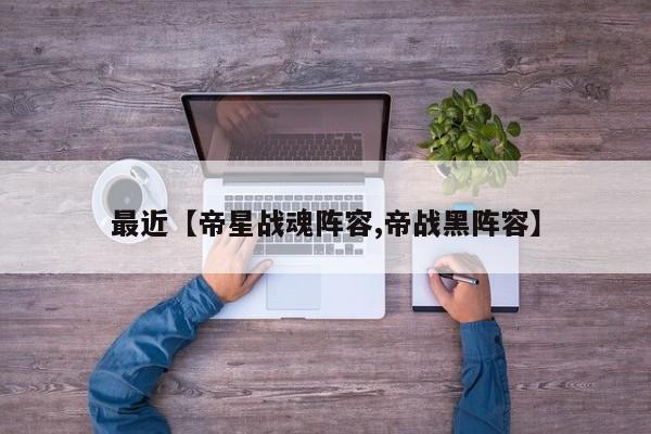 最近【帝星战魂阵容,帝战黑阵容】