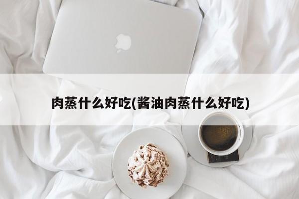 肉蒸什么好吃(酱油肉蒸什么好吃)