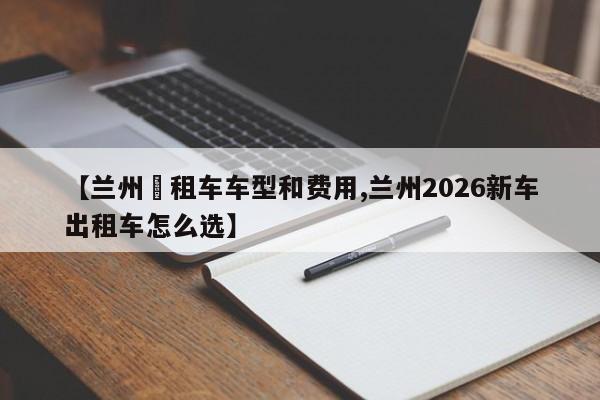 【兰州岀租车车型和费用,兰州2026新车出租车怎么选】
