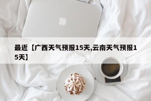 最近【广西天气预报15天,云南天气预报15天】
