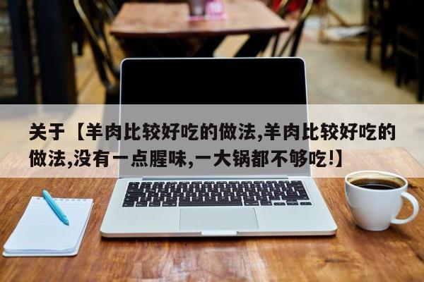 关于【羊肉比较好吃的做法,羊肉比较好吃的做法,没有一点腥味,一大锅都不够吃!】