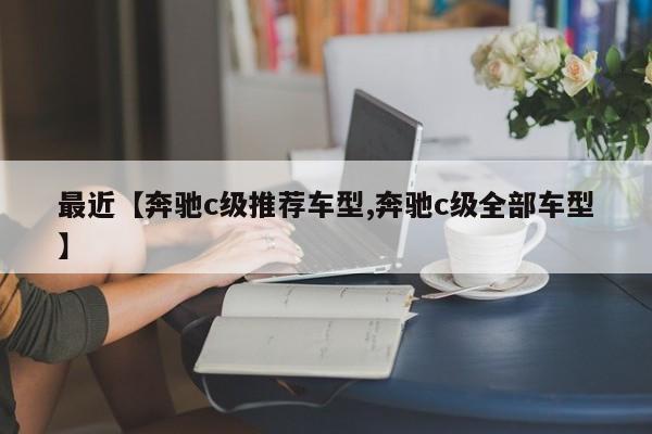最近【奔驰c级推荐车型,奔驰c级全部车型】