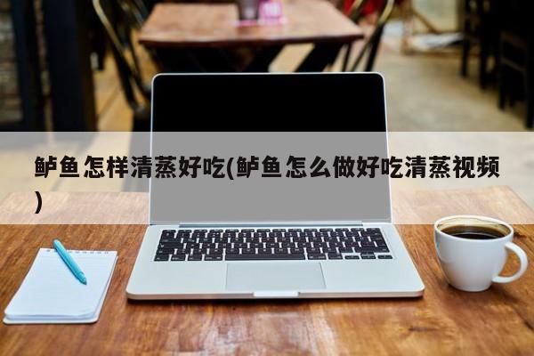 鲈鱼怎样清蒸好吃(鲈鱼怎么做好吃清蒸视频)